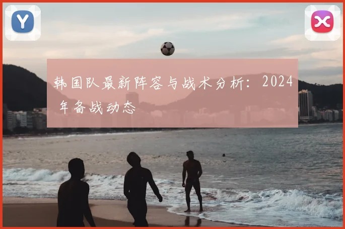 韩国队最新阵容与战术分析:2024 年备战动态