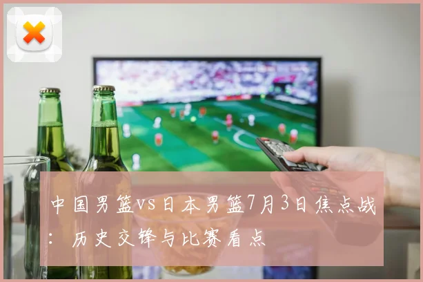 中国男篮vs日本男篮7月3日焦点战：历史交锋与比赛看点