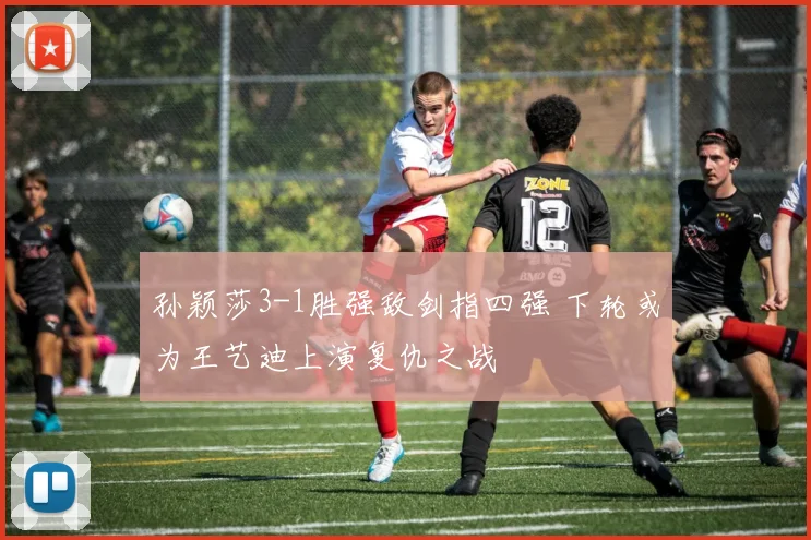 孙颖莎3-1胜强敌剑指四强 下轮或为王艺迪上演复仇之战