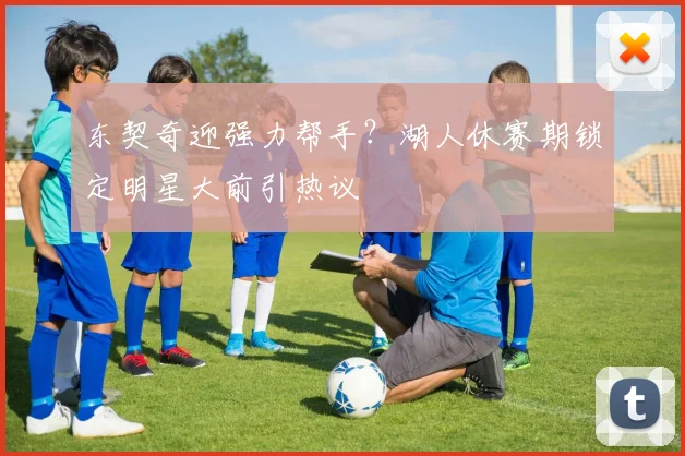 东契奇迎强力帮手？湖人休赛期锁定明星大前引热议