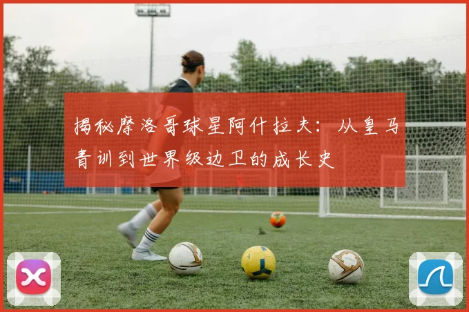 揭秘摩洛哥球星阿什拉夫:从皇马青训到世界级边卫的成长史