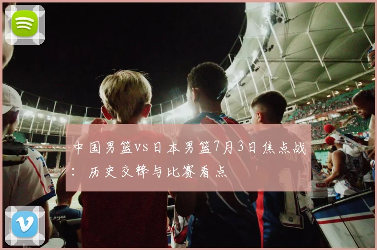 中国男篮vs日本男篮7月3日焦点战：历史交锋与比赛看点