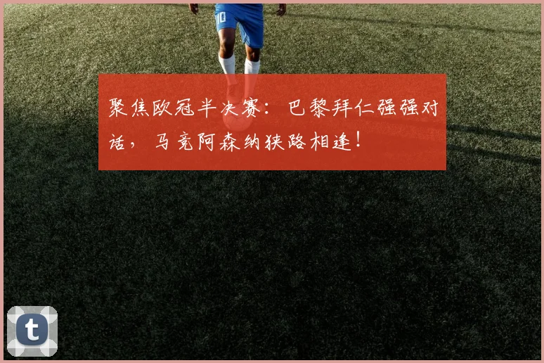 聚焦欧冠半决赛:巴黎拜仁强强对话,马竞阿森纳狭路相逢!