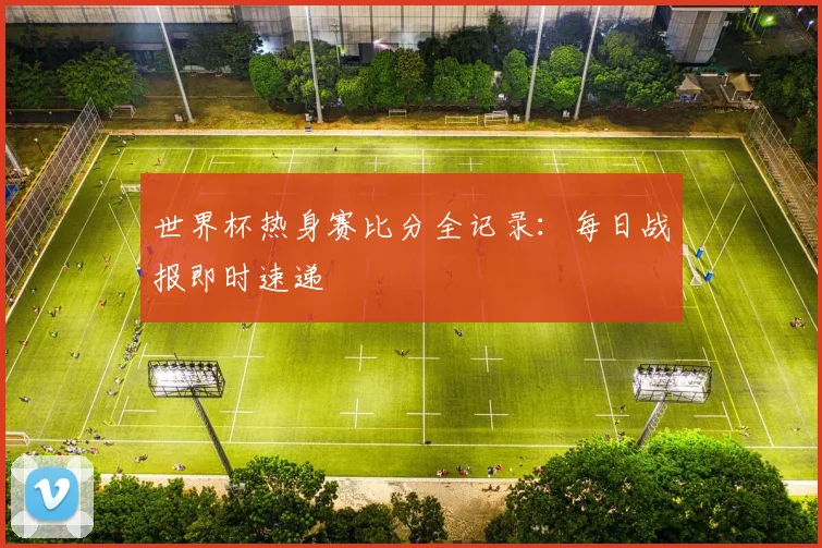 世界杯热身赛比分全记录：每日战报即时速递