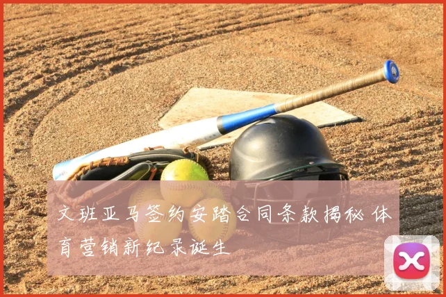 文班亚马签约安踏合同条款揭秘 体育营销新纪录诞生