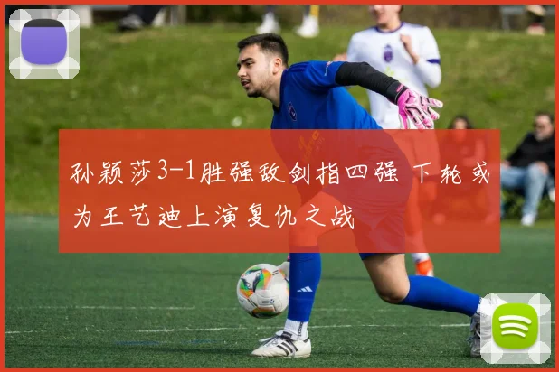 孙颖莎3-1胜强敌剑指四强 下轮或为王艺迪上演复仇之战