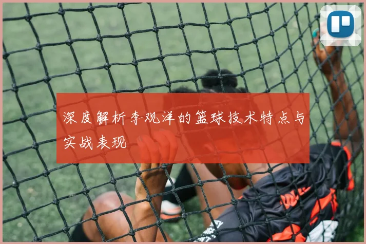深度解析李观洋的篮球技术特点与实战表现