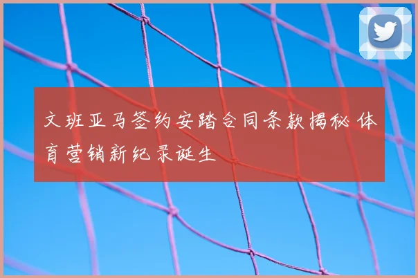 文班亚马签约安踏合同条款揭秘 体育营销新纪录诞生