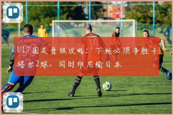 U17国足晋级攻略：下轮必须净胜卡塔尔2球，同时印尼输日本
