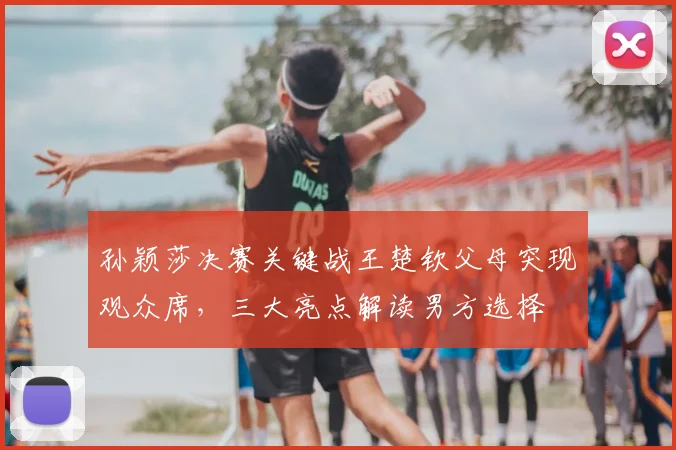 孙颖莎决赛关键战王楚钦父母突现观众席，三大亮点解读男方选择