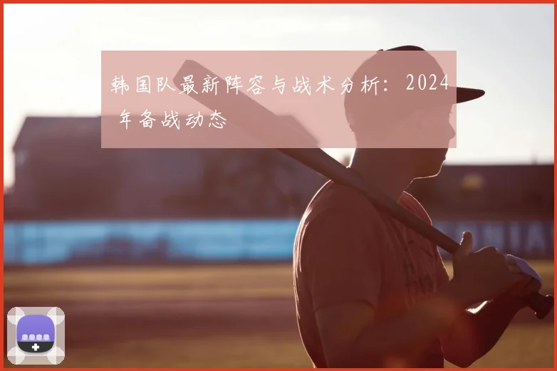 韩国队最新阵容与战术分析：2024 年备战动态