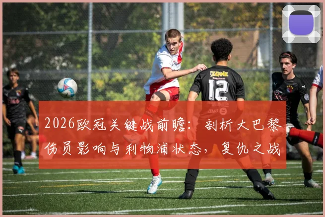 2026欧冠关键战前瞻：剖析大巴黎伤员影响与利物浦状态，复仇之战前景如何？