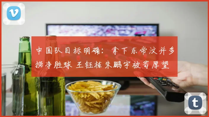 中国队目标明确:拿下东帝汶并多捞净胜球 王钰栋朱鹏宇被寄厚望