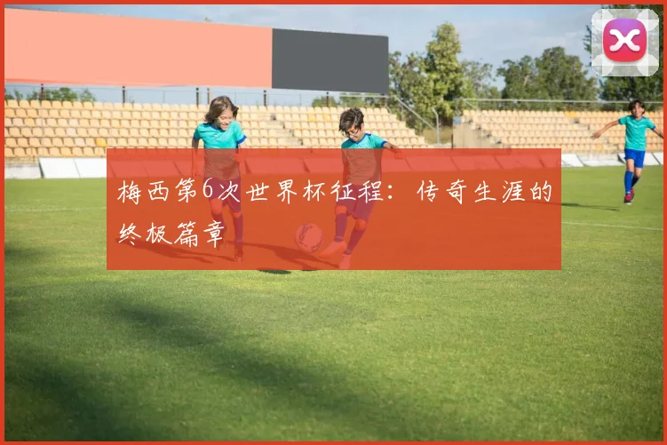 梅西第6次世界杯征程:传奇生涯的终极篇章