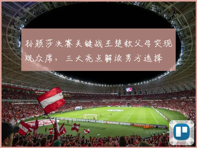 孙颖莎决赛关键战王楚钦父母突现观众席,三大亮点解读男方选择