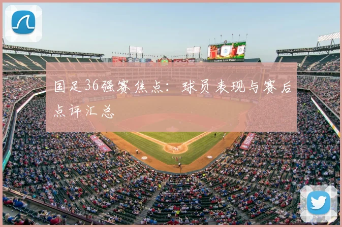 国足36强赛焦点：球员表现与赛后点评汇总