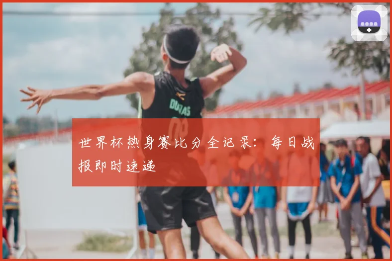 世界杯热身赛比分全记录：每日战报即时速递